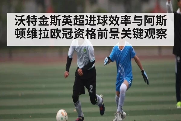 沃特金斯英超进球效率与阿斯顿维拉欧冠资格前景关键观察